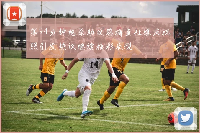第94分钟绝杀助攻恩梅查社媒庆祝照引发热议继续精彩表现