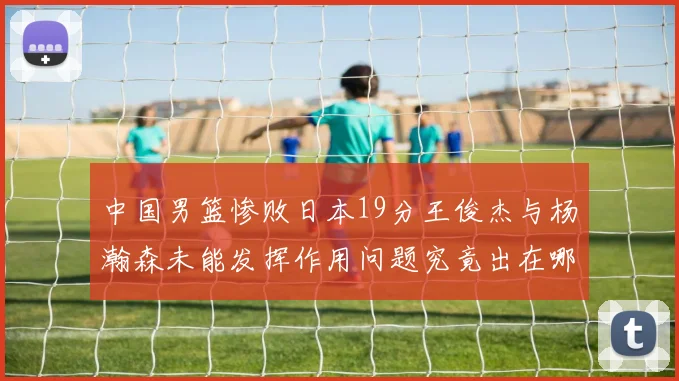 中国男篮惨败日本19分王俊杰与杨瀚森未能发挥作用问题究竟出在哪儿