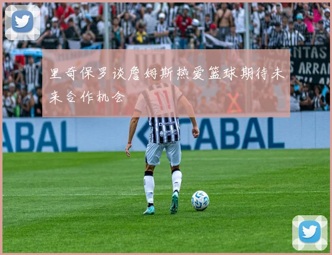 里奇保罗谈詹姆斯热爱篮球期待未来合作机会