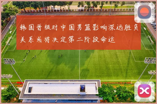 韩国晋级对中国男篮影响深远胜负关系或将决定第二阶段命运
