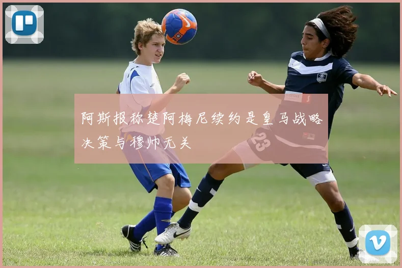 阿斯报称楚阿梅尼续约是皇马战略决策与穆帅无关