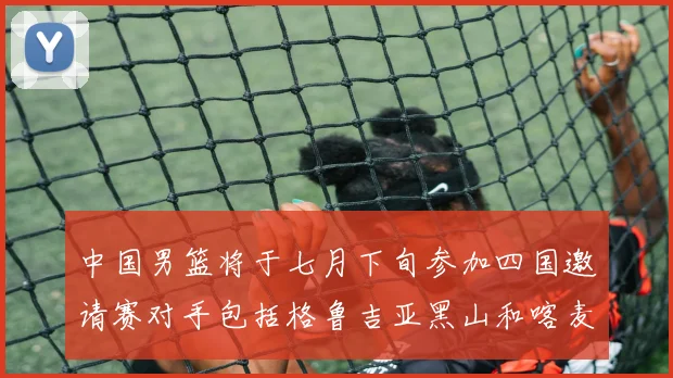 中国男篮将于七月下旬参加四国邀请赛对手包括格鲁吉亚黑山和喀麦隆