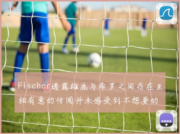 Fischer透露雄鹿与希罗之间存在互相有意的传闻并未感受到不想要的迹象