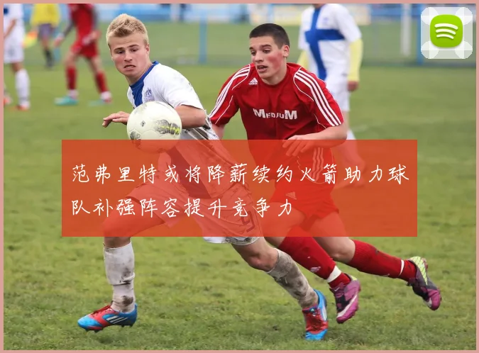 范弗里特或将降薪续约火箭助力球队补强阵容提升竞争力