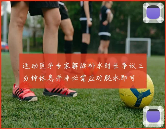 运动医学专家解读补水时长争议三分钟休息并非必需应对脱水即可