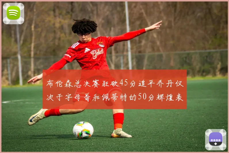 布伦森总决赛狂砍45分追平乔丹仅次于字母哥和佩蒂特的50分辉煌表现