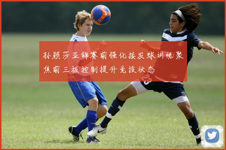 孙颖莎亚锦赛前强化接发球训练聚焦前三板控制提升竞技状态