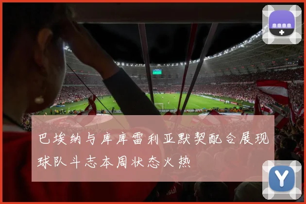 巴埃纳与库库雷利亚默契配合展现球队斗志本周状态火热